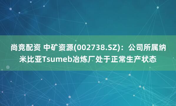 尚竞配资 中矿资源(002738.SZ)：公司所属纳米比亚Tsumeb冶炼厂处于正常生产状态