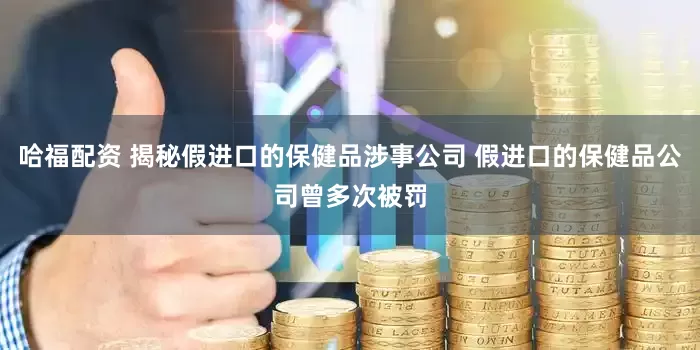 哈福配资 揭秘假进口的保健品涉事公司 假进口的保健品公司曾多次被罚