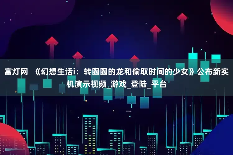 富灯网  《幻想生活i：转圈圈的龙和偷取时间的少女》公布新实机演示视频_游戏_登陆_平台