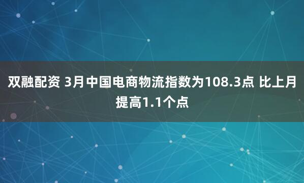 双融配资 3月中国电商物流指数为108.3点 比上月提高1.1个点