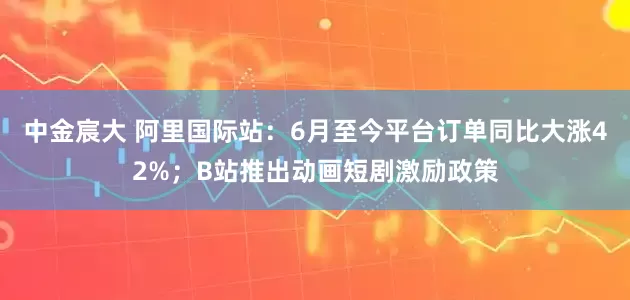 中金宸大 阿里国际站：6月至今平台订单同比大涨42%；B站推出动画短剧激励政策