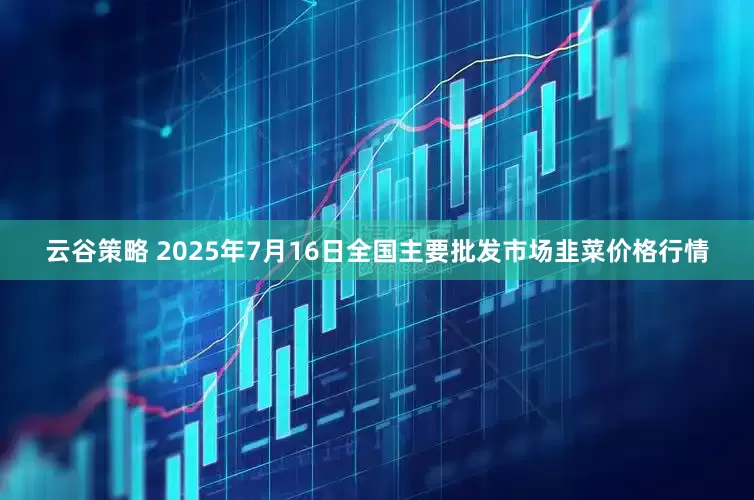 云谷策略 2025年7月16日全国主要批发市场韭菜价格行情