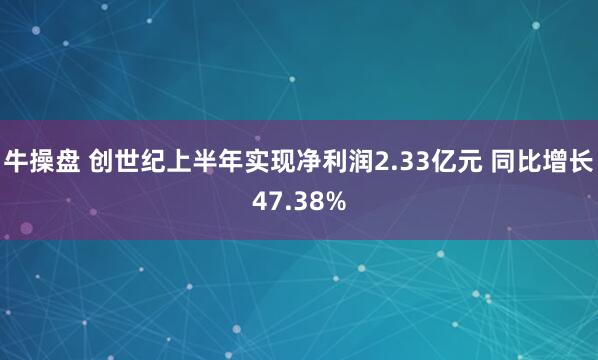 牛操盘 创世纪上半年实现净利润2.33亿元 同比增长47.38%