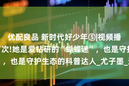优配良品 新时代好少年⑤|视频播放量超过650万次!她是爱钻研的“蝴蝶迷”，也是守护生态的科普达人_尤子墨_进行_研究