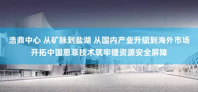 浩鼎中心 从矿脉到盐湖 从国内产业升级到海外市场开拓中国恩菲技术筑牢锂资源安全屏障