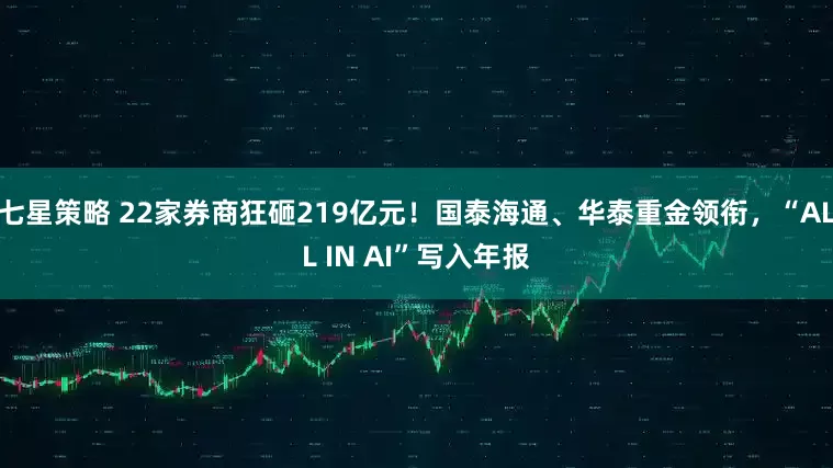 七星策略 22家券商狂砸219亿元！国泰海通、华泰重金领衔，“ALL IN AI”写入年报